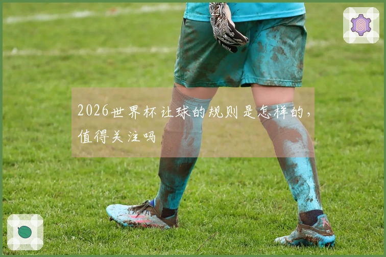 2026世界杯让球的规则是怎样的，值得关注吗